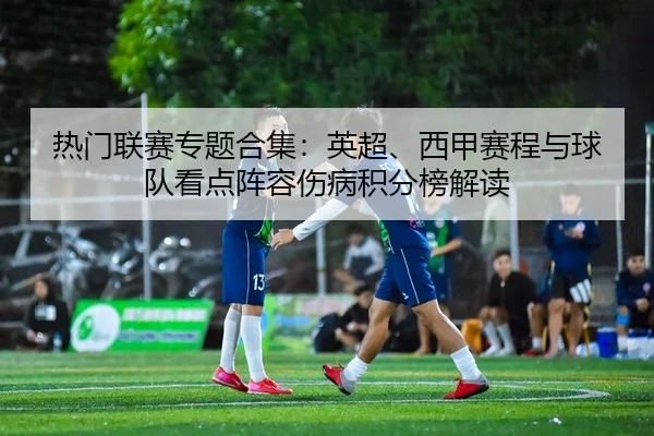 热门联赛专题合集：英超、西甲赛程与球队看点阵容伤病积分榜解读